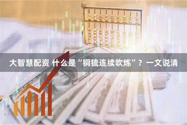 大智慧配资 什么是“铜锍连续吹炼”？一文说清