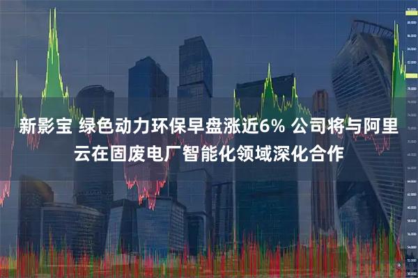 新影宝 绿色动力环保早盘涨近6% 公司将与阿里云在固废电厂智能化领域深化合作
