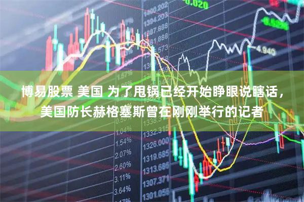 博易股票 美国 为了甩锅已经开始睁眼说瞎话，美国防长赫格塞斯曾在刚刚举行的记者