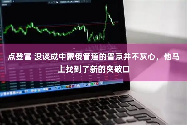 点登富 没谈成中蒙俄管道的普京并不灰心，他马上找到了新的突破口