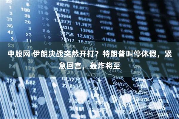 中股网 伊朗决战突然开打？特朗普叫停休假，紧急回宫，轰炸将至