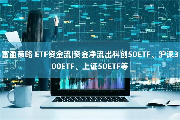 富盈策略 ETF资金流|资金净流出科创50ETF、沪深300ETF、上证50ETF等