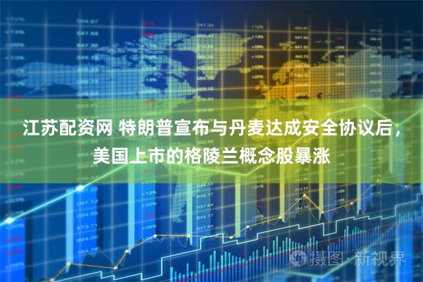 江苏配资网 特朗普宣布与丹麦达成安全协议后，美国上市的格陵兰概念股暴涨